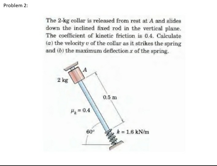 Problem 2:
The 2-kg collar is released from rest at A and slides
down the inclined fixed rod in the vertical plane.
The coefficient of kinetic friction is 0.4. Calculate
(a) the velocity v of the collar as it strikes the spring
and (b) the maximum deflection x of the spring.
2 kg
0.5 m
4
H₂ = 0.4
60°
WWWWW
k = 1.6 kN/m