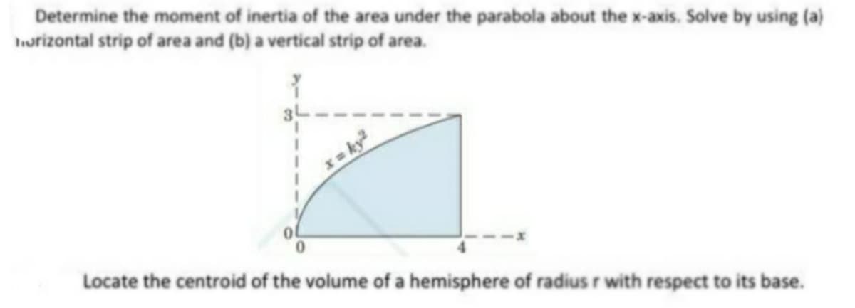 Determine the moment of inertia of the area under the parabola about the x-axis. Solve by using (a)
horizontal strip of area and (b) a vertical strip of area.
Locate the centroid of the volume of a hemisphere of radius r with respect to its base.