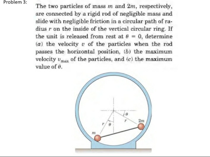 Problem 3:
The two particles of mass m and 2m, respectively,
are connected by a rigid rod of negligible mass and
slide with negligible friction in a circular path of ra-
dius r on the inside of the vertical circular ring. If
the unit is released from rest at 9 = 0, determine
(a) the velocity v of the particles when the rod
passes the horizontal position, (b) the maximum
velocity Umax of the particles, and (c) the maximum
value of 0.
8
m
2m