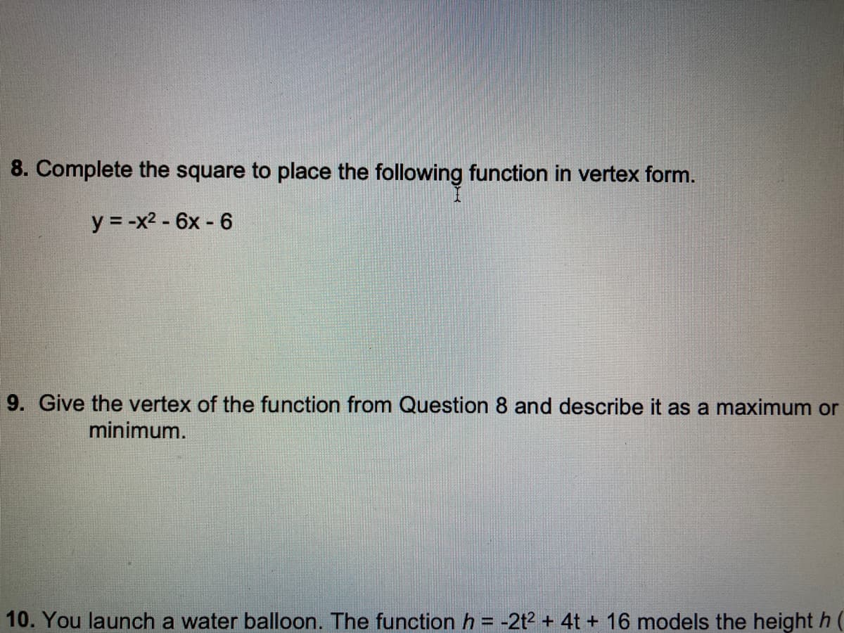 8. Complete the square to place the following function in vertex form.
y = -x2 - 6x - 6
9. Give the vertex of the function from Question 8 and describe it as a maximum or
minimum.
10. You launch a water balloon. The function h = -2t2 + 4t + 16 models the height h (
