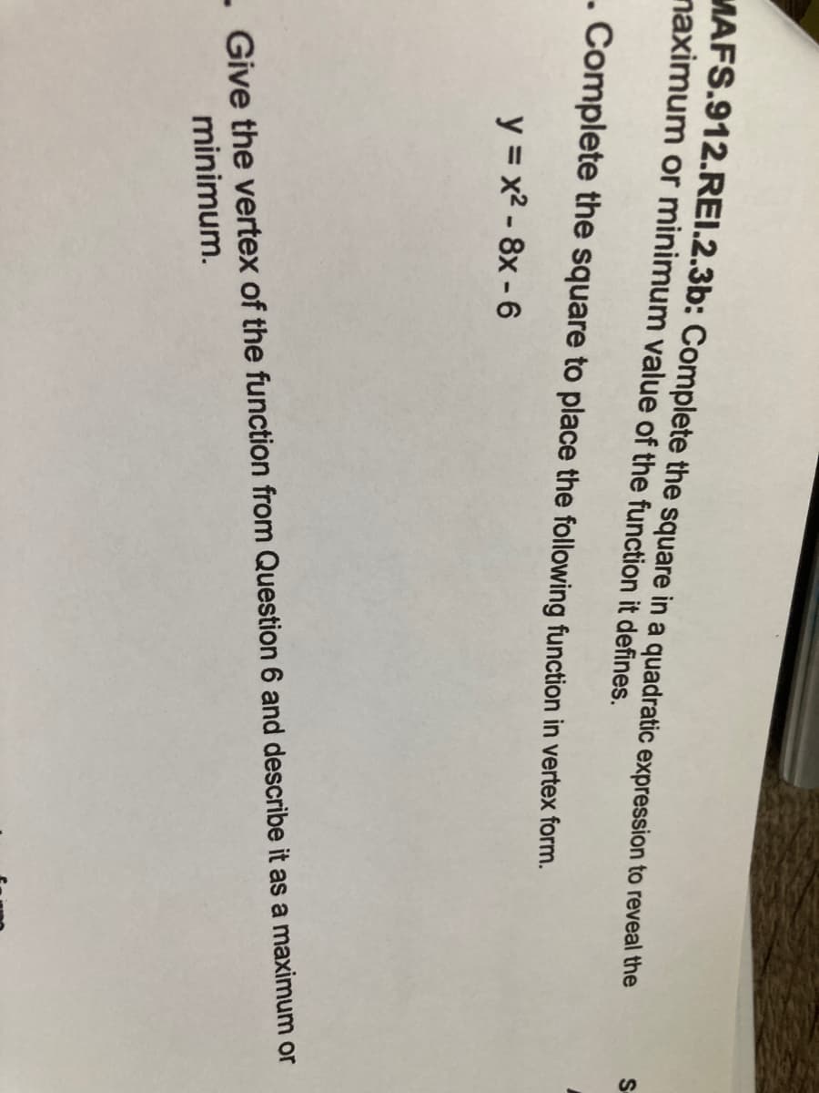 MAFS.912.REI.2.3b: Complete the square in a quadratic expression to reveal the
naximum or minimum value of the function it defines.
. Complete the square to place the following function in vertex form.
y = x2 - 8x - 6
- Give the vertex of the function from Question 6 and describe it as a maximum or
minimum.
