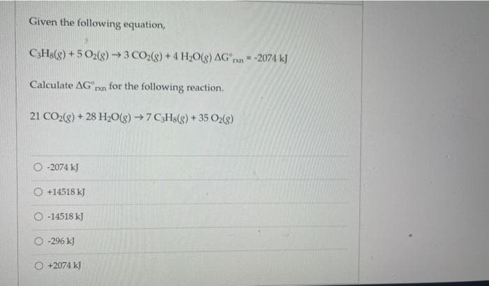 Given the following equation,
C3HS(g) +5 O2(g)→3 CO2(g) +4 H;O(g) AGpan =-2074 kJ
Calculate AG
for the following reaction.
21 CO2(g) + 28 H2O(g)→7 C3H8(g) + 35 O2(8)
-2074 kJ
O +14518 kJ
O -14518 kJ
O 296 kJ
O +2074 kJ
