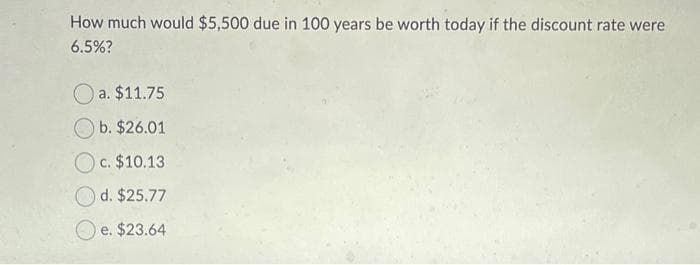 How much would $5,500 due in 100 years be worth today if the discount rate were
6.5%?
O a. $11.75
b. $26.01
c. $10.13
d. $25.77
e. $23.64