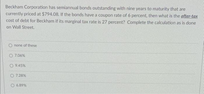 Beckham Corporation has semiannual bonds outstanding with nine years to maturity that are
currently priced at $794.08. If the bonds have a coupon rate of 6 percent, then what is the after-tax
cost of debt for Beckham if its marginal tax rate is 27 percent? Complete the calculation as is done
on Wall Street.
none of these
7.06%
9.45%
7.28%
6.89%