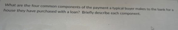 What are the four common components of the payment a typical buyer makes to the bank for a
house they have purchased with a loan? Briefly describe each component.