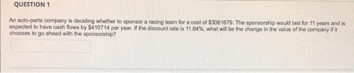 QUESTION 1
An auto-parts company is deciding whether to sponsor a racing team for a cost of $3061679. The sponsorship would last for 11 years and is
expected to have cash flows by $410714 per year. If the discount rate is 11.64%, what will be the change in the value of the company if it
chooses to go ahead with the sponsorship?