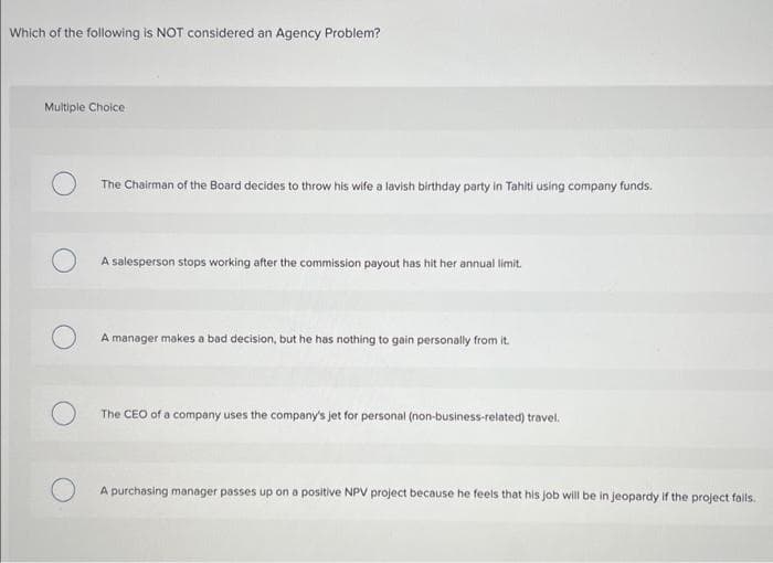 Which of the following is NOT considered an Agency Problem?
Multiple Choice
The Chairman of the Board decides to throw his wife a lavish birthday party in Tahiti using company funds.
A salesperson stops working after the commission payout has hit her annual limit.
A manager makes a bad decision, but he has nothing to gain personally from it.
The CEO of a company uses the company's jet for personal (non-business-related) travel.
A purchasing manager passes up on a positive NPV project because he feels that his job will be in jeopardy if the project fails.