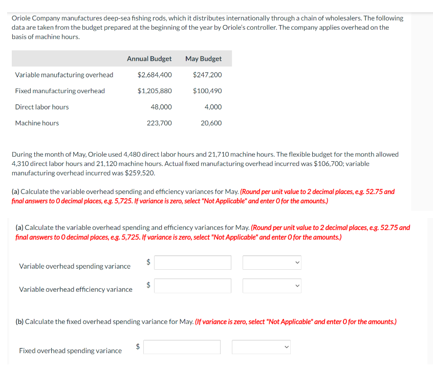 Oriole Company manufactures deep-sea fishing rods, which it distributes internationally through a chain of wholesalers. The following
data are taken from the budget prepared at the beginning of the year by Oriole's controller. The company applies overhead on the
basis of machine hours.
Variable manufacturing overhead
Fixed manufacturing overhead
Direct labor hours
Machine hours
Annual Budget May Budget
$2,684,400
$247,200
$1,205,880
$100,490
48,000
During the month of May, Oriole used 4,480 direct labor hours and 21,710 machine hours. The flexible budget for the month allowed
4,310 direct labor hours and 21,120 machine hours. Actual fixed manufacturing overhead incurred was $106,700; variable
manufacturing overhead incurred was $259,520.
Variable overhead spending variance
223,700
(a) Calculate the variable overhead spending and efficiency variances for May. (Round per unit value to 2 decimal places, e.g. 52.75 and
final answers to O decimal places, e.g. 5,725. If variance is zero, select "Not Applicable" and enter O for the amounts.)
Variable overhead efficiency variance
(a) Calculate the variable overhead spending and efficiency variances for May. (Round per unit value to 2 decimal places, e.g. 52.75 and
final answers to O decimal places, e.g. 5,725. If variance is zero, select "Not Applicable" and enter O for the amounts.)
Fixed overhead spending variance
4,000
20,600
$
(b) Calculate the fixed overhead spending variance for May. (If variance is zero, select "Not Applicable" and enter O for the amounts.)