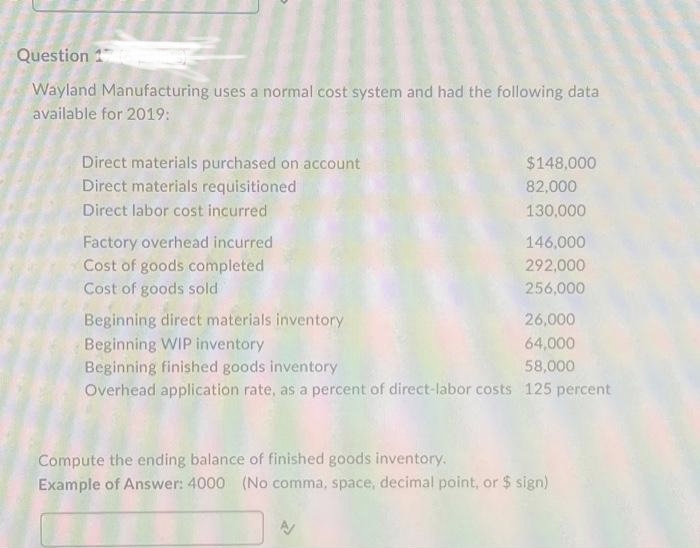 Question 1
Wayland Manufacturing uses a normal cost system and had the following data
available for 2019:
Direct materials purchased on account
Direct materials requisitioned
Direct labor cost incurred
Factory overhead incurred
Cost of goods completed
Cost of goods sold
$148,000
82,000
130,000
146,000
292,000
256,000
Beginning direct materials inventory
Beginning WIP inventory
Beginning finished goods inventory
Overhead application rate, as a percent of direct-labor costs 125 percent
26,000
64,000
58,000
Compute the ending balance of finished goods inventory.
Example of Answer: 4000 (No comma, space, decimal point, or $ sign)