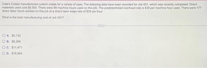 Cate's Crates manufactures custom crates for a variety of uses. The following data have been recorded for Job 551, which was recently completed. Direct
materials used cost $8,000. There were 89 machine hours used on this job. The predetermined overhead rate is $39 per machine hour used. There were 177
direct labor hours worked on this job at a direct labor wage rate of $29 per hour.
What is the total manufacturing cost of Job 551?
OA $5,133
OB. $8,266
OC. $11,471
OD. $16,604