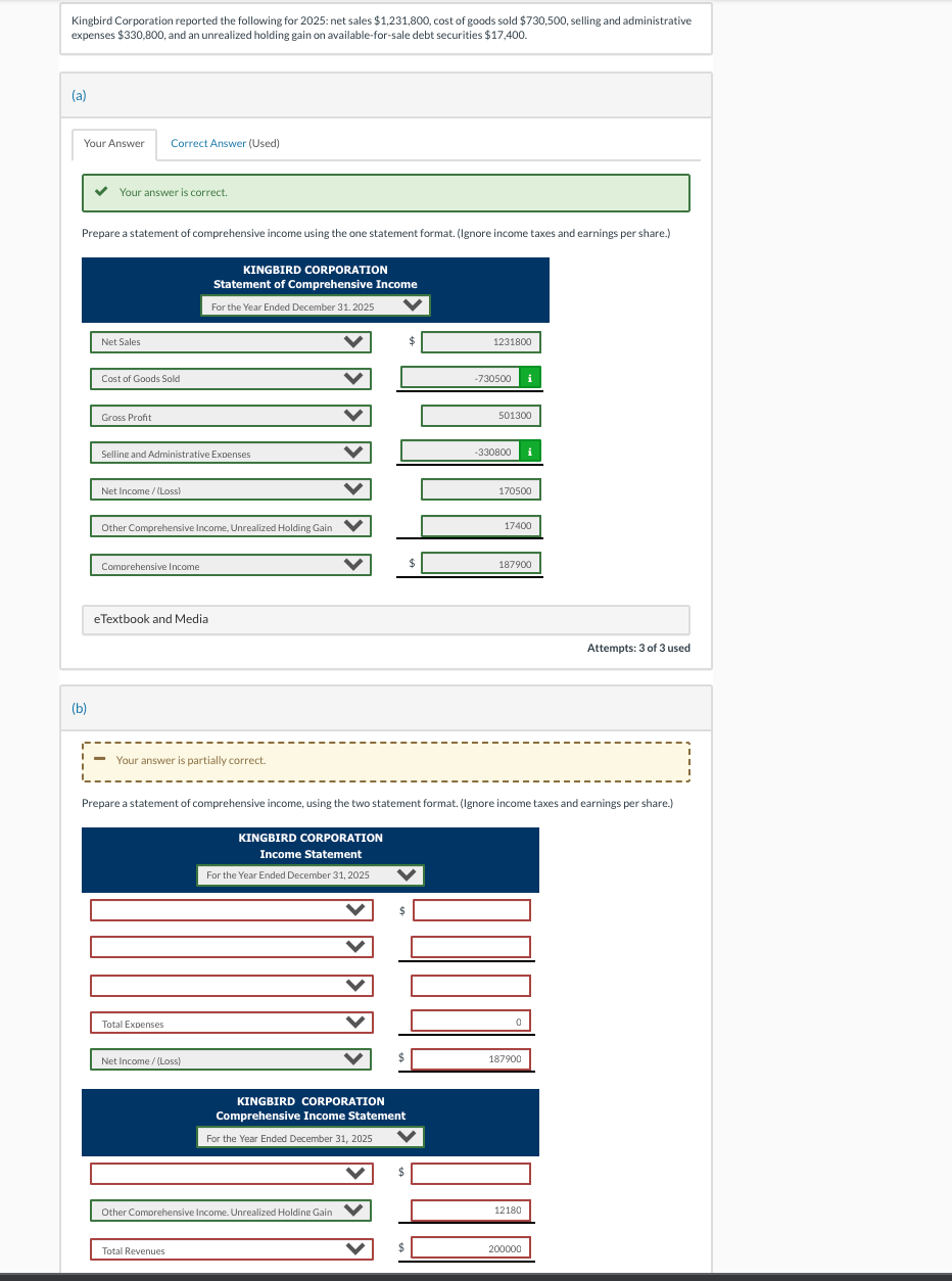 Kingbird Corporation reported the following for 2025: net sales $1,231,800, cost of goods sold $730,500, selling and administrative
expenses $330,800, and an unrealized holding gain on available-for-sale debt securities $17,400.
(a)
Your Answer Correct Answer (Used)
✓ Your answer is correct.
Prepare a statement of comprehensive income using the one statement format. (Ignore income taxes and earnings per share.)
(b)
Net Sales
Cost of Goods Sold
Gross Profit
Selline and Administrative Expenses
Net Income /(Loss)
Other Comprehensive Income, Unrealized Holding Gain
Comprehensive Income
eTextbook and Media
KINGBIRD CORPORATION
Statement of Comprehensive Income
For the Year Ended December 31, 2025
Your answer is partially correct.
Total Expenses
Net Income /(Loss)
Total Revenues
KINGBIRD CORPORATION
Income Statement
For the Year Ended December 31, 2025
Other Comprehensive Income. Unrealized Holdine Gain
✔
KINGBIRD CORPORATION
Comprehensive Income Statement
For the Year Ended December 31, 2025
♥
Prepare a statement of comprehensive income, using the two statement format. (Ignore income taxes and earnings per share.)
✓
$
$
$
1231800
-730500
501300
-330800
170500
17400
187900
0
187900
12180
Attempts: 3 of 3 used
200000