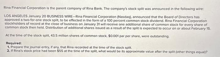 Rina Financial Corporation is the parent company of Rina Bank. The company's stock split was announced in the following wire:
LOS ANGELES January 20 BUSINESS WIRE-Rina Financial Corporation (Nasdaq), announced that the Board of Directors has
approved a two-for-one stock split, to be effected in the form of a 100 percent common stock dividend. Rina Financial Corporation
stockholders of record at the close of business on January 31 will receive one additional share of common stock for every share of
common stock then held. Distribution of additional shares issued as a result of the split is expected to occur on or about February 15.
At the time of the stock split, 43.5 million shares of common stock, $0.001 par per share, were outstanding.
Required:
1. Prepare the journal entry, if any, that Rina recorded at the time of the stock split.
2. If Rina's stock price had been $55 at the time of the split, what would be its approximate value after the split (other things equal)?