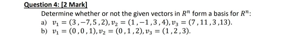 Question 4: [2 Mark]
Determine whether or not the given vectors in R" form a basis for R":
a) V₁ = (3,-7,5,2), v₂ = (1,-1,3,4), v3 = (7,11,3,13).
b) v₁ = (0,0,1), V₂ = (0, 1, 2), v3 = (1,2,3).