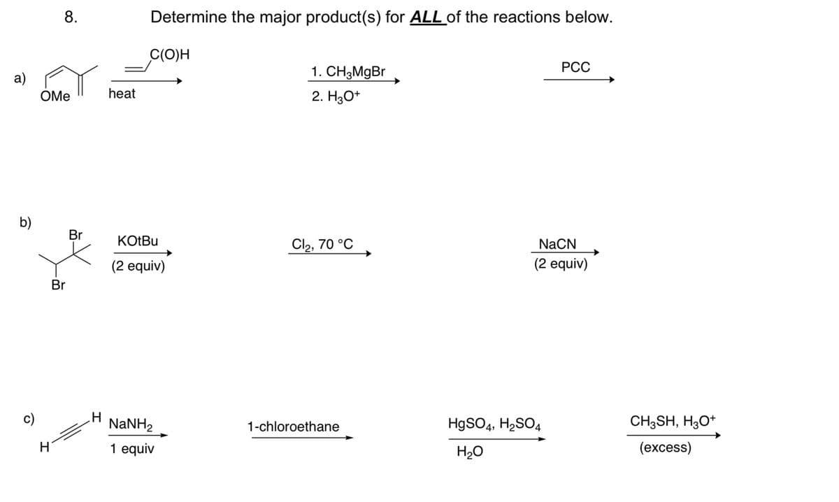 a)
b)
c)
Determine the major product(s) for ALL of the reactions below.
8.
C(O)H
OMe
heat
1. CH3MgBr
2. H3O+
Br
KOtBu
Cl2, 70 °C
(2 equiv)
Br
H
H
NaNH,
1 equiv
PCC
NaCN
(2 equiv)
1-chloroethane
HgSO4, H2SO4
CH3SH, H3O+
H₂O
(excess)