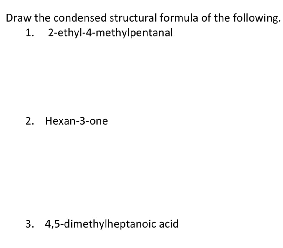 Draw the condensed structural formula of the following.
1. 2-ethyl-4-methylpentanal
2. Hexan-3-one
3. 4,5-dimethylheptanoic acid
