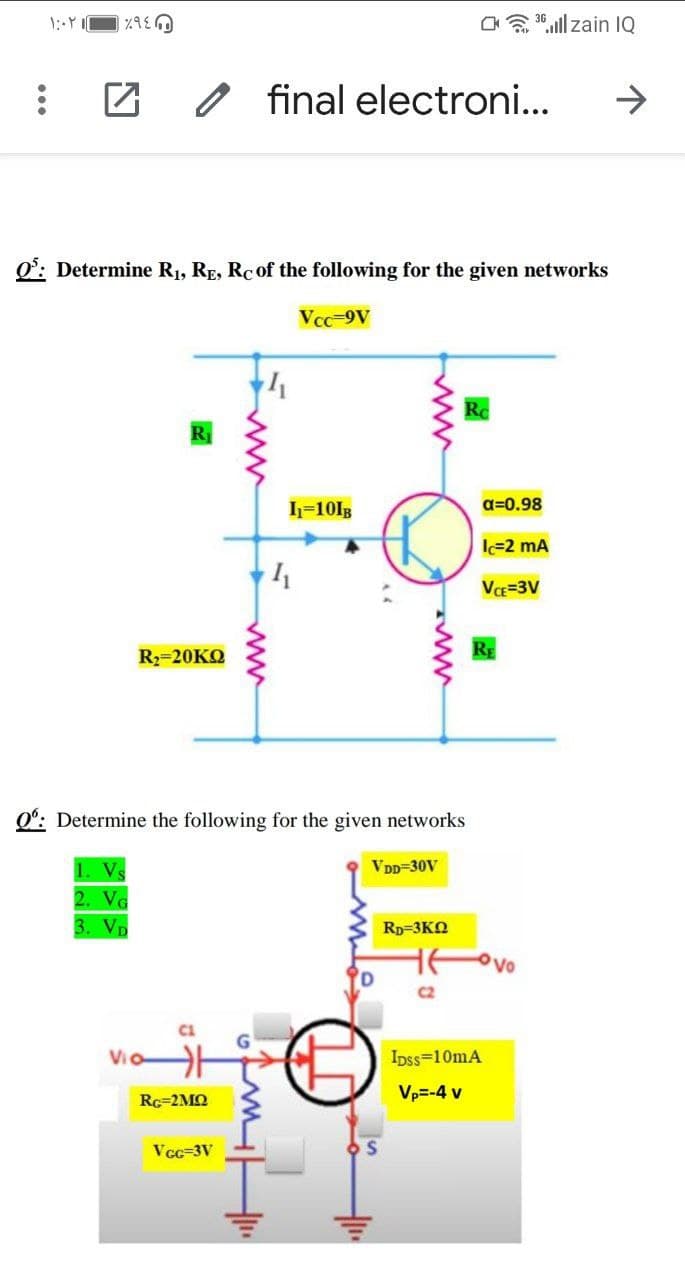 Ca 30.ll zain IQ
final electroni...
->
O: Determine R1, RE, RC of the following for the given networks
Vcc-9V
I=101B
a=0.98
l=2 mA
VE=3V
R2=20KQ
Q°: Determine the following for the given networks
1. V
VDD=30V
2. VG
3. VD
Rp=3KO
Ovo
C2
Ipss=10mA
Rc=2MQ
Vp=-4 v
Vcc-3V
