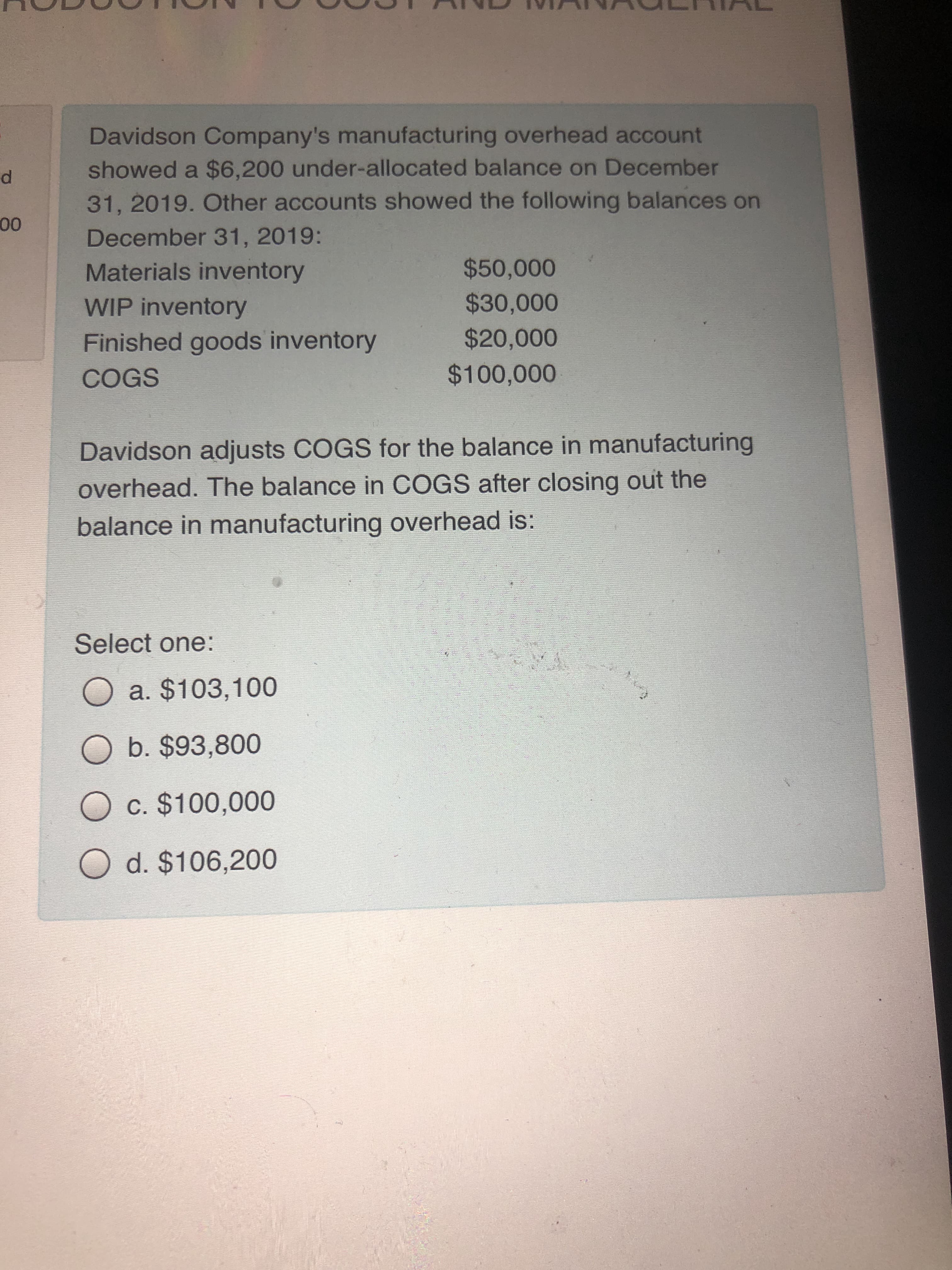 Davidson Company's manufacturing overhead account
showed a $6,200 under-allocated balance on December
31, 2019. Other accounts showed the following balances on
December 31, 2019:
Materials inventory
$50,000
WIP inventory
$30,000
Finished goods inventory
$20,000
COGS
$100,000
Davidson adjusts COGS for the balance in manufacturing
overhead. The balance in COGS after closing out the
balance in manufacturing overhead is:
