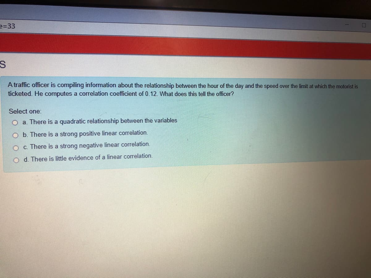 e=D33
A traffic officer is compiling information about the relationship between the hour of the day and the speed over the limit at which the motorist is
ticketed. He computes a correlation coefficient of 0.12. What does this tell the officer?
Select one:
O a. There is a quadratic relationship between the variables
O b. There is a strong positive linear correlation.
O c. There is a strong negative linear correlation.
O d. There is little evidence of a linear correlation.
