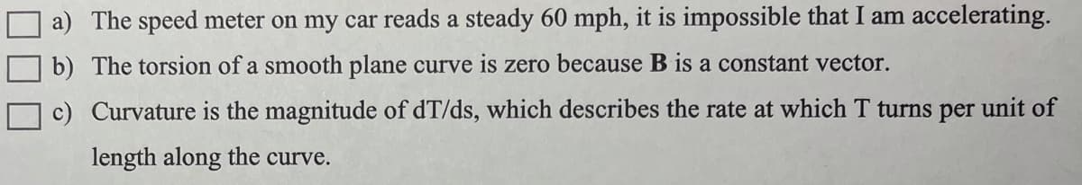 ### Problem Statements for Discussion:

a) The speed meter on my car reads a steady 60 mph, it is impossible that I am accelerating.

b) The torsion of a smooth plane curve is zero because B is a constant vector.

c) Curvature is the magnitude of dT/ds, which describes the rate at which T turns per unit of length along the curve.

### Explanation:

1. **Steady Speed and Acceleration:**
   - When the speedometer of a car shows a constant speed of 60 mph, can acceleration be truly absent?
   - Consider that acceleration can occur not only due to changes in speed but also due to changes in direction (i.e., centripetal acceleration).

2. **Torsion of Plane Curves:**
   - In the context of 3D space, torsion measures how much a curve twists out of the plane.
   - A smooth plane curve having zero torsion implies that it lies entirely within a single plane, causing vector B (binormal vector) to remain constant.

3. **Curvature and Rate of Turning:**
   - Curvature represents how sharply a curve bends at a given point.
   - \(\frac{dT}{ds}\) defines how the tangent vector T changes with respect to the arc length \(s\), which is a measure of the curve’s rate of rotation in space.