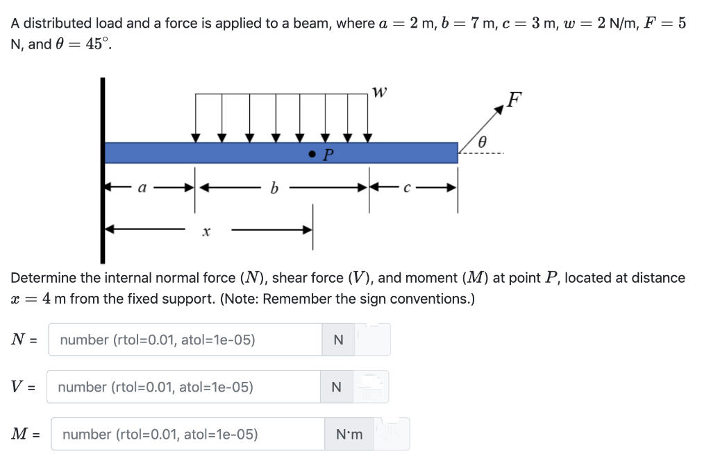 A distributed load and a force is applied to a beam, where a =
2 m, b = 7 m, c= 3 m, w = 2 N/m, F = 5
N, and 0 = 45°.
W
F
Determine the internal normal force (N), shear force (V), and moment (M) at point P, located at distance
x =
4 m from the fixed support. (Note: Remember the sign conventions.)
N =
number (rtol=0.01, atol=1e-05)
N
V =
number (rtol=0.01, atol=1e-05)
М-
number (rtol=0.01, atol=1e-05)
N'm
