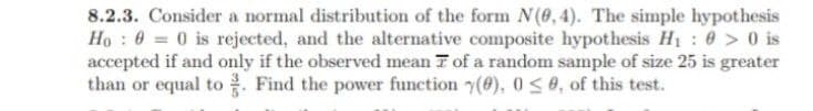 8.2.3. Consider a normal distribution of the form N(0,4). The simple hypothesis
Ho 0 0 is rejected, and the alternative composite hypothesis H₁:0> 0 is
accepted if and only if the observed mean of a random sample of size 25 is greater
than or equal to. Find the power function (), 0≤0, of this test.