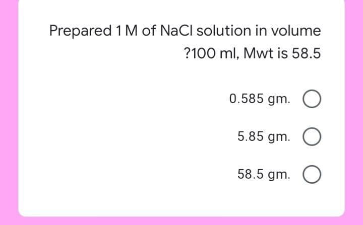 Prepared 1 M of NaCl solution in volume
?100 ml, Mwt is 58.5
0.585 gm. O
5.85 gm. O
58.5 gm. O
