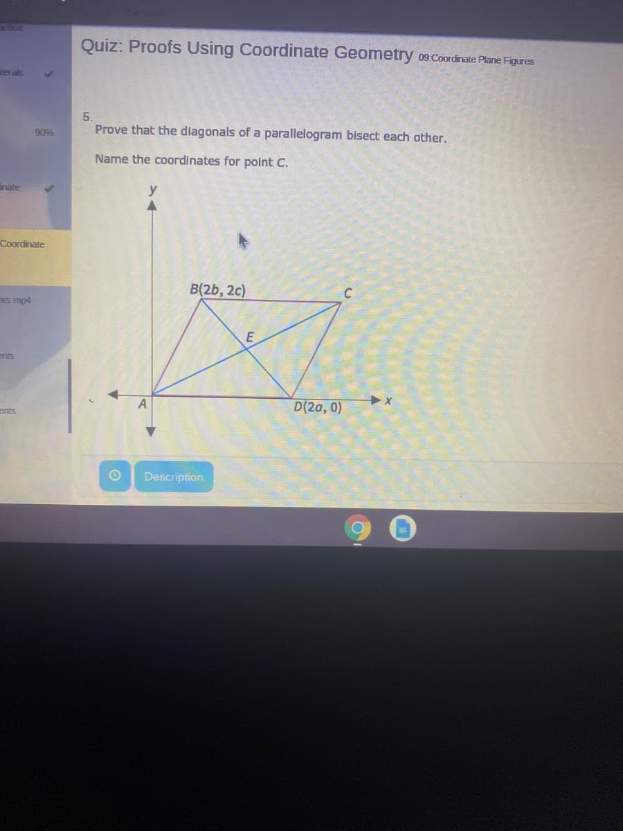 acice
Quiz: Proofs Using Coordinate Geometry 09:Coordinate Plane Figures
terals
5.
90%
Prove that the dlagonals of a parallelogram bisect each other.
Name the coordinates for point C.
inate
y
Coordinate
B(2b, 2c)
nts.mp4
ents
D(2a, 0)
ents
Description
