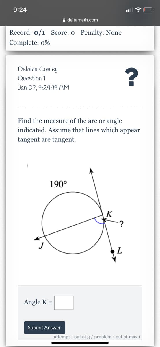 9:24
e deltamath.com
Record: 0/1 Score: o Penalty: None
Complete: 0%
Delaina Conley
Question 1
Jan 07, 9:24:19 AM
Find the measure of the arc or angle
indicated. Assume that lines which appear
tangent are tangent.
190°
K
:?
L
Angle K =
Submit Answer
attempt 1 out of 3 / problem 1 out of max 1
