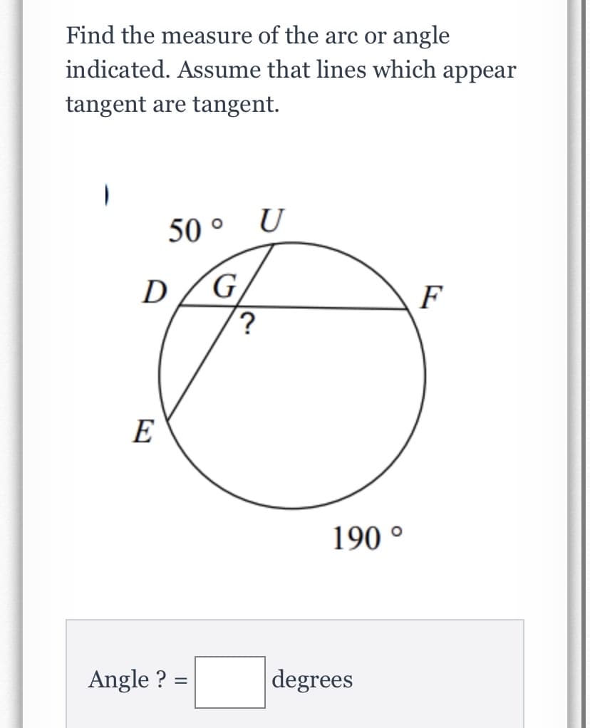 Find the measure of the arc or angle
indicated. Assume that lines which appear
tangent are tangent.
50 °
U
D
G.
F
?
E
190 °
Angle ? =
degrees
