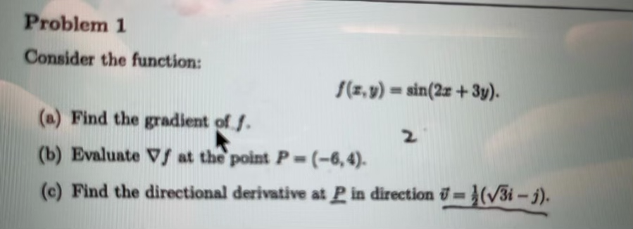 Problem 1
Consider the function:
S(z, v) = sin(2z + 3y).
(a) Find the gradient of f.
2.
(b) Evaluate Vs at the point P=(-6,4).
(c) Find the directional derivative at P in direction =(/3i-j).
