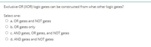 Exclusive-OR (XOR) logic gates can be constructed from what other logic gates?
Select one:
O a. OR gates and NOT gates
O b. OR gates only
O c. AND gates, OR gates, and NOT gates
O d. AND gates and NOT gates
