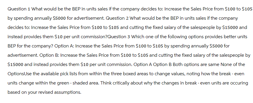 Question 1 What would be the BEP in units sales if the company decides to: Increase the Sales Price from $100 to $105
by spending annually $5000 for advertisement. Question 2 What would be the BEP in units sales if the company
decides to: Increase the Sales Price from $100 to $105 and cutting the fixed salary of the salespeople by $15000 and
instead provides them $10 per unit commission?Question 3 Which one of the following options provides better units
BEP for the company? Option A: Increase the Sales Price from $100 to $105 by spending annually $5000 for
advertisement. Option B: Increase the Sales Price from $100 to $105 and cutting the fixed salary of the salespeople by
$15000 and instead provides them $10 per unit commission. Option A Option B Both options are same None of the
OptionsUse the available pick lists from within the three boxed areas to change values, noting how the break-even
units change within the green - shaded area. Think critically about why the changes in break-even units are occuring
based on your revised assumptions.