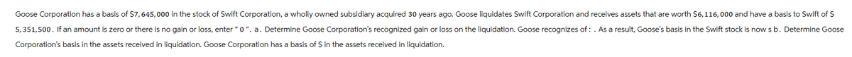 Goose Corporation has a basis of $7,645,000 in the stock of Swift Corporation, a wholly owned subsidiary acquired 30 years ago. Goose liquidates Swift Corporation and receives assets that are worth $6,116,000 and have a basis to Swift of $
5,351,500. If an amount is zero or there is no gain or loss, enter "0". a. Determine Goose Corporation's recognized gain or loss on the liquidation. Goose recognizes of: . As a result, Goose's basis in the Swift stock is now s b. Determine Goose
Corporation's basis in the assets received in liquidation. Goose Corporation has a basis of $ in the assets received in liquidation.