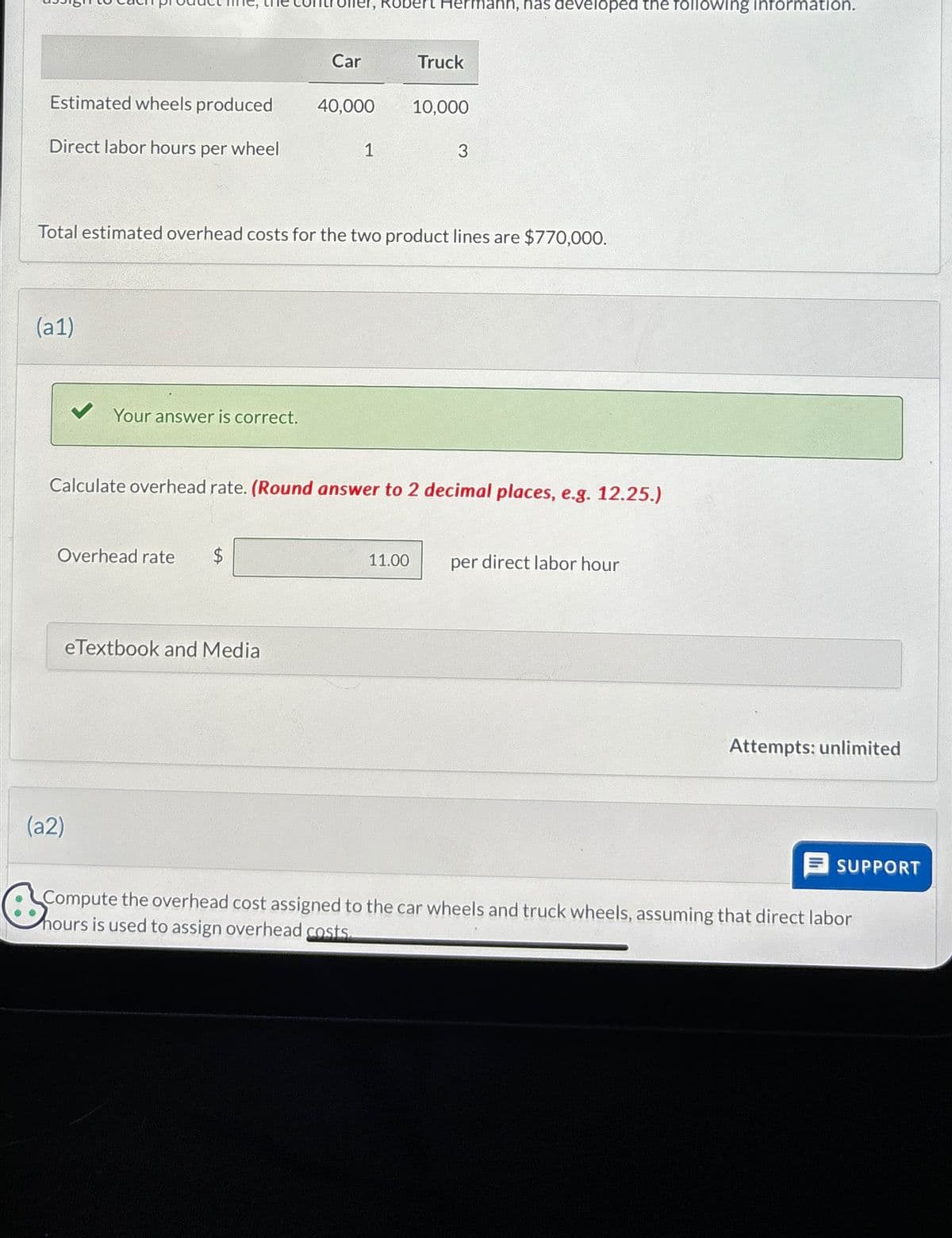 oller, Robert Hermann, has developed the following information.
Car
Truck
Estimated wheels produced
40,000
10,000
Direct labor hours per wheel
1
3
Total estimated overhead costs for the two product lines are $770,000.
(a1)
Your answer is correct.
Calculate overhead rate. (Round answer to 2 decimal places, e.g. 12.25.)
Overhead rate
$
(a2)
eTextbook and Media
11.00
per direct labor hour
Attempts: unlimited
SUPPORT
Compute the overhead cost assigned to the car wheels and truck wheels, assuming that direct labor
Compute the
hours is used to assign overhead costs.