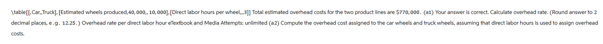\table[[,Car,,Truck], [Estimated wheels produced, 40, 000,, 10,000], [Direct labor hours per wheel,,,3]] Total estimated overhead costs for the two product lines are $770,000. (a1) Your answer is correct. Calculate overhead rate. (Round answer to 2
decimal places, e.g. 12.25.) Overhead rate per direct labor hour eTextbook and Media Attempts: unlimited (a2) Compute the overhead cost assigned to the car wheels and truck wheels, assuming that direct labor hours is used to assign overhead
costs.