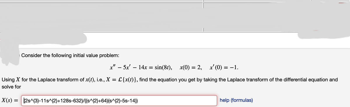 Consider the following initial value problem:
x" 5x' - 14x = sin(8t),
x(0) = 2, x'(0) = -1.
Using X for the Laplace transform of x(t), i.e., X = L{x(t)}, find the equation you get by taking the Laplace transform of the differential equation and
solve for
X(s) = (2s^(3)-11s^(2)+128s-632)/((s^(2)+64)(s^(2)-5s-14))
help (formulas)