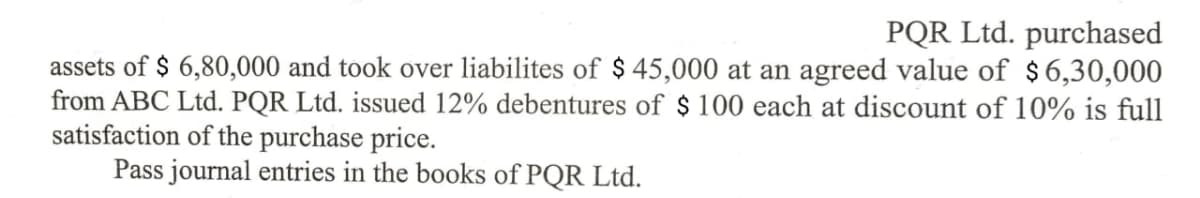 PQR Ltd. purchased
assets of $ 6,80,000 and took over liabilites of $ 45,000 at an agreed value of $6,30,000
from ABC Ltd. PQR Ltd. issued 12% debentures of $ 100 each at discount of 10% is full
satisfaction of the purchase price.
Pass journal entries in the books of PQR Ltd.
