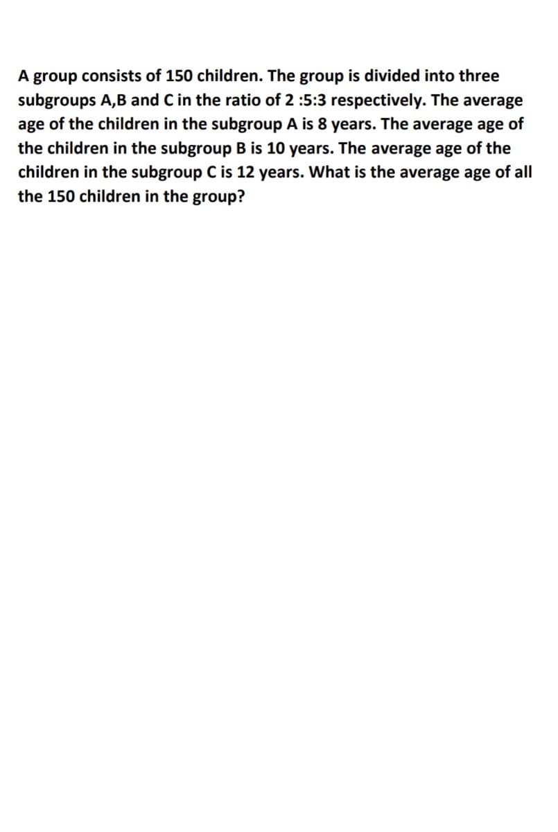 A group consists of 150 children. The group is divided into three
subgroups A,B and C in the ratio of 2 :5:3 respectively. The average
age of the children in the subgroup A is 8 years. The average age of
the children in the subgroup B is 10 years. The average age of the
children in the subgroup C is 12 years. What is the average age of all
the 150 children in the group?
