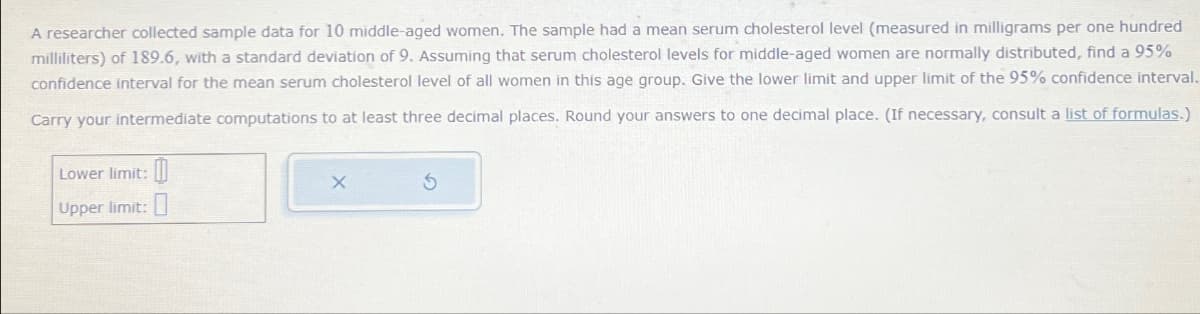 A researcher collected sample data for 10 middle-aged women. The sample had a mean serum cholesterol level (measured in milligrams per one hundred
milliliters) of 189.6, with a standard deviation of 9. Assuming that serum cholesterol levels for middle-aged women are normally distributed, find a 95%
confidence interval for the mean serum cholesterol level of all women in this age group. Give the lower limit and upper limit of the 95% confidence interval.
Carry your intermediate computations to at least three decimal places. Round your answers to one decimal place. (If necessary, consult a list of formulas.)
Lower limit:
Upper limit:
X