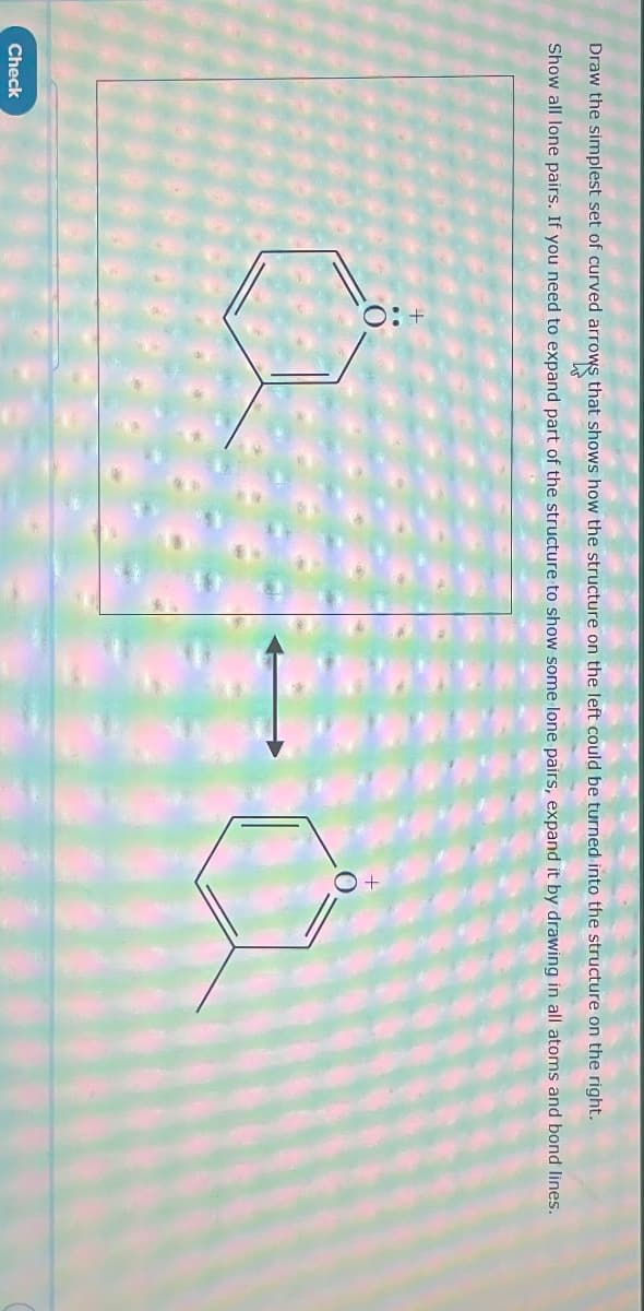 Draw the simplest set of curved arrows that shows how the structure on the left could be turned into the structure on the right.
Show all lone pairs. If you need to expand part of the structure to show some lone pairs, expand it by drawing in all atoms and bond lines.
Check
a-a