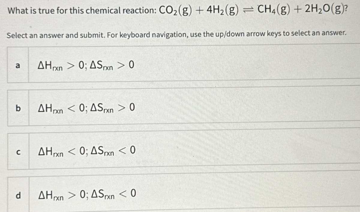 What is true for this chemical reaction: CO₂(g) + 4H₂(g) =
CH₂(g) + 2H₂O(g)?
Select an answer and submit. For keyboard navigation, use the up/down arrow keys to select an answer.
a AHxn>0; ASrxn > 0
b
C
d
AHrxn < 0; ASrxn > 0
AHrxn < 0; ASrxn < 0
AHxn 0; ASxn < 0