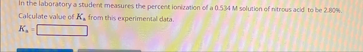 In the laboratory a student measures the percent ionization of a 0.534 M solution of nitrous acid to be 2.80%.
Calculate value of Ka from this experimental data.
Ka