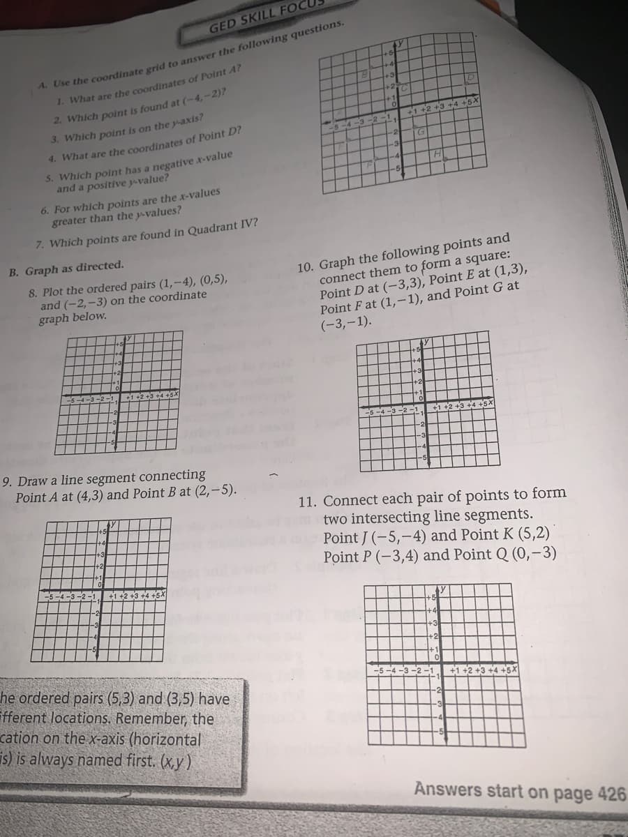 GED SKILL FOCUS
* Cse the coordinate grid to answer the following questions.
1. What are the coordinates of Point A?
2. Which point is found at (-4,-2)?
3. Which point is on the y-axis?
+3+4
4. What are the coordinates of Point D?
5. Which point has a negative x-value
and a positive y-value?
H
6. For which points are the x-values
greater than the y-values?
7. Which points are found in Quadrant IV?
B. Graph as directed.
10. Graph the following points and
connect them to form a square:
Point D at (-3,3), Point E at (1,3),
Point F at (1,-1), and Point G at
(-3,-1).
8. Plot the ordered pairs (1,-4), (0,5),
and (-2,-3) on the coordinate
graph below.
9. Draw a line segment connecting
Point A at (4,3) and Point B at (2,-5).
11. Connect each pair of points to form
two intersecting line segments.
Point J (-5,-4) and Point K (5,2)
Point P (-3,4) and Point Q (0,-3)
+1 +2 +3 +4 +5X
he ordered pairs (5,3) and (3,5) have
fferent locations. Remember, the
cation on the x-axis (horizontal
is) is always named first. (x,y )
+1 +2 +3 +4 +5X
Answers start on page 426
