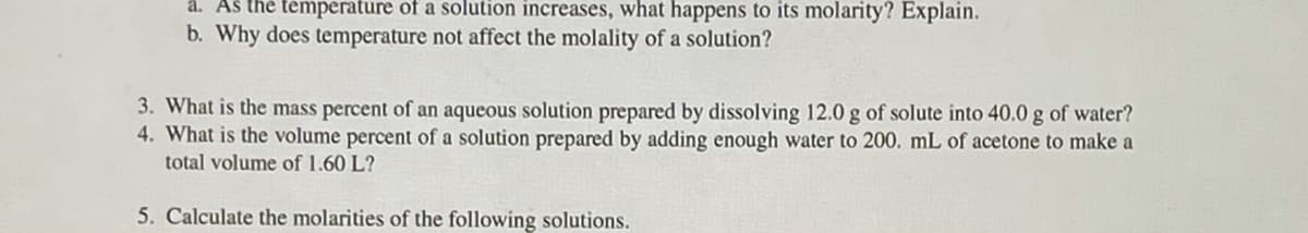 å. Aš the temperature of a solution increases, what happens to its molarity? Explain.
b. Why does temperature not affect the molality of a solution?
3. What is the mass percent of an aqueous solution prepared by dissolving 12.0 g of solute into 40.0 g of water?
4. What is the volume percent of a solution prepared by adding enough water to 200. mL of acetone to make a
total volume of 1.60 L?
5. Calculate the molarities of the following solutions.
