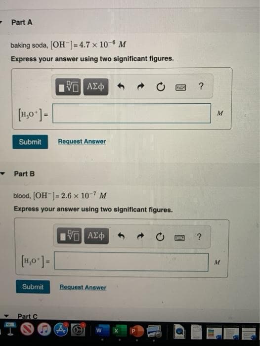 - Part A
baking soda, [OH-]=4.7 x 10- M
Express your answer using two significant figures.
να ΑΣ
?
Submit
Request Answer
Part B
blood, [OH ]= 2.6 x 10-7 M
Express your answer using two significant figures.
Vo AEO
[4,0 ]-
Submit
Request Answer
Part C
TOO4O
