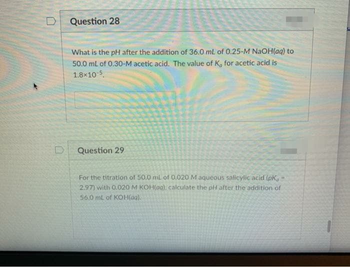 Question 28
What is the pH after the addition of 36.0 mL of 0.25-M NAOH(aq) to
50.0 ml of 0.30-M acetic acid, The value of K, for acetic acid is
1.8x10-5.
Question 29
For the titration of 50.0 ml of 0.020 M aqueous salicylic acid (pK,
2.97) with 0.020M KOH(ag), calculate the pH after the addition of
56.0 ml of KOH(ag).
