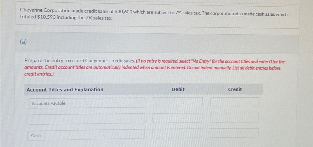 Cheyenne Corporation made credit sales of $30,600 which are subject to 7% sales tax. The corporation also made cash sales which
totaled $10,593 including the 7% sales tax.
(a)
Prepare the entry to record Cheyenne's credit sales. (If no entry is required, select "No Entry" for the account titles and enter O for the
amounts. Credit account titles are automatically indented when amount is entered. Do not indent manually. List all debit entries before
credit entries.)
Account Titles and Explanation
Accounts Payable
Cash
Debit
Credit