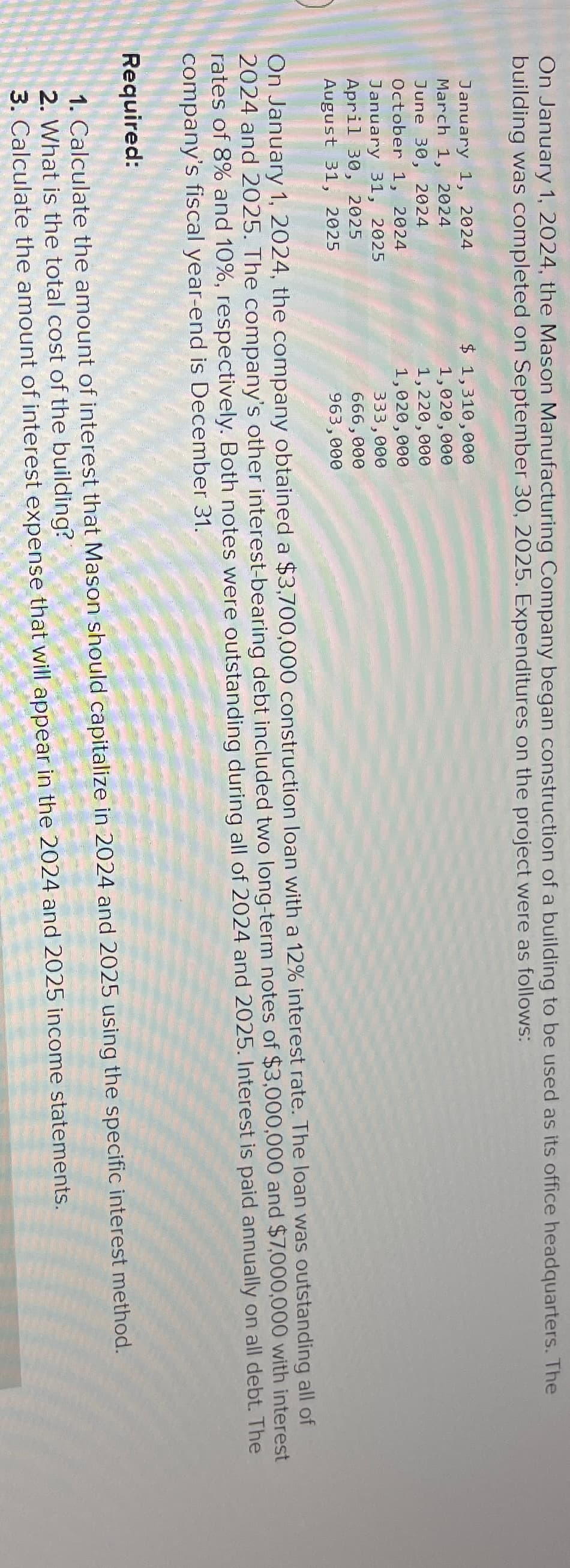 On January 1, 2024, the Mason Manufacturing Company began construction of a building to be used as its office headquarters. The
building was completed on September 30, 2025. Expenditures on the project were as follows:
January 1, 2024
March 1, 2024
June 30, 2024
October 1, 2024
January 31, 2025
April 30, 2025
August 31, 2025
$ 1,310,000
1,020,000
1,220,000
1,020,000
333,000
666,000
963,000
On January 1, 2024, the company obtained a $3,700,000 construction loan with a 12% interest rate. The loan was outstanding all of
2024 and 2025. The company's other interest-bearing debt included two long-term notes of $3,000,000 and $7,000,000 with interest
rates of 8% and 10%, respectively. Both notes were outstanding during all of 2024 and 2025. Interest is paid annually on all debt. The
company's fiscal year-end is December 31.
Required:
1. Calculate the amount of interest that Mason should capitalize in 2024 and 2025 using the specific interest method.
2. What is the total cost of the building?
3. Calculate the amount of interest expense that will appear in the 2024 and 2025 income statements.