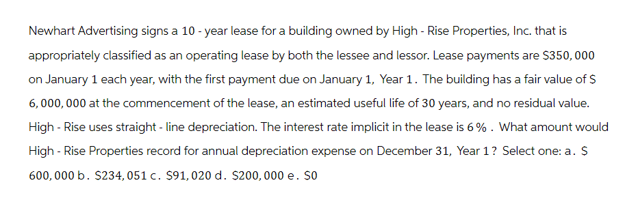 Newhart Advertising signs a 10-year lease for a building owned by High-Rise Properties, Inc. that is
appropriately classified as an operating lease by both the lessee and lessor. Lease payments are $350,000
on January 1 each year, with the first payment due on January 1, Year 1. The building has a fair value of $
6,000,000 at the commencement of the lease, an estimated useful life of 30 years, and no residual value.
High-Rise uses straight-line depreciation. The interest rate implicit in the lease is 6%. What amount would
High-Rise Properties record for annual depreciation expense on December 31, Year 1? Select one: a. $
600,000 b. $234, 051 c. $91, 020 d. $200, 000 e. So