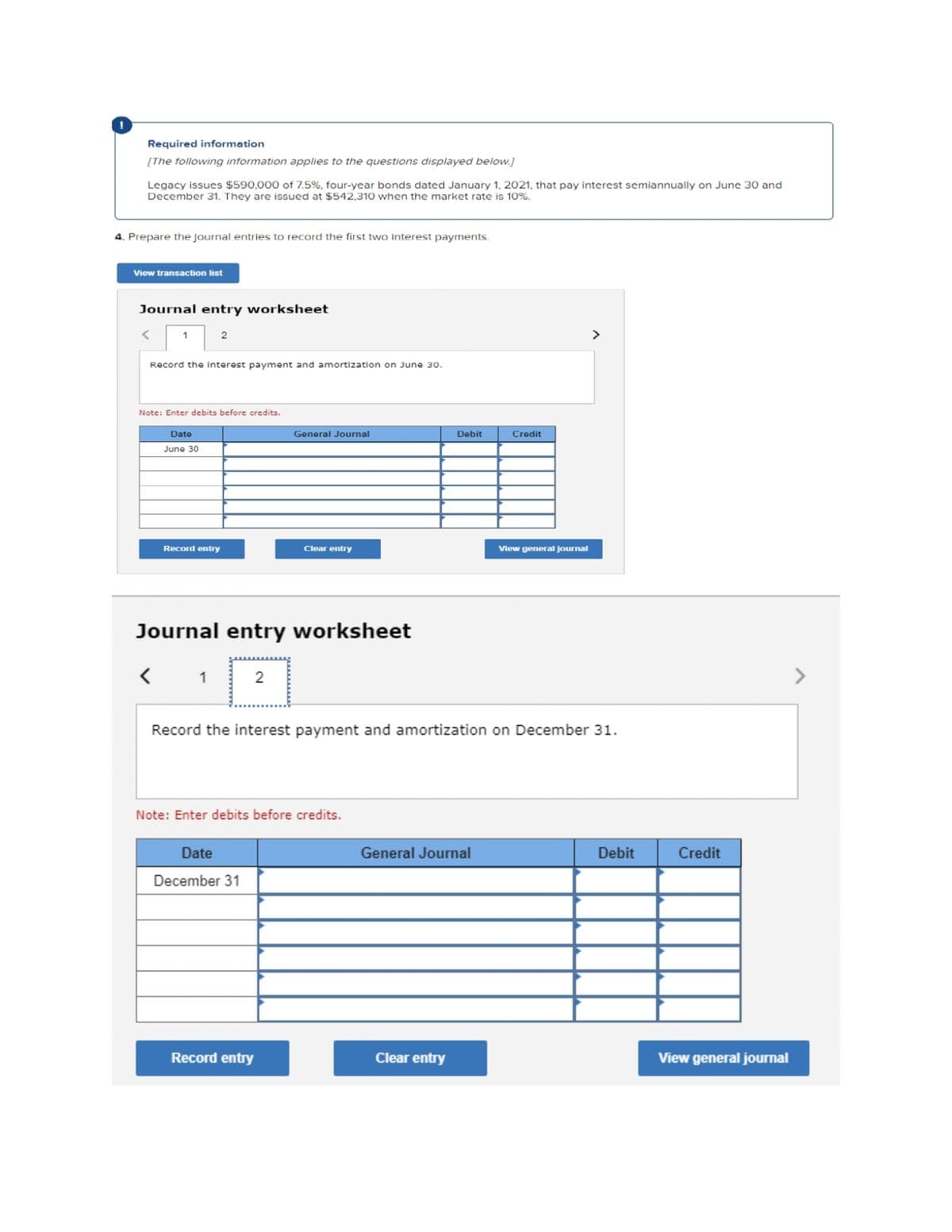 Required information
[The following information applies to the questions displayed below.]
Legacy issues $590,000 of 7.5%, four-year bonds dated January 1, 2021, that pay interest semiannually on June 30 and
December 31. They are issued at $542,310 when the market rate is 10%.
4. Prepare the journal entries to record the first two interest payments.
View transaction list
Journal entry worksheet
2
<
Record the interest payment and amortization on June 30.
Note: Enter debits before credits.
Date
June 30
Record entry
1
Journal entry worksheet
<
2
General Journal
Date
December 31
Clear entry
Note: Enter debits before credits.
Record entry
Debit
Record the interest payment and amortization on December 31.
General Journal
Clear entry
Credit
View general journal
>
Debit
Credit
View general journal